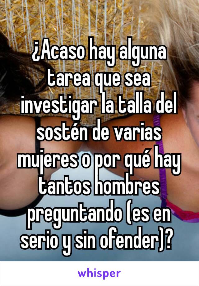 ¿Acaso hay alguna tarea que sea investigar la talla del sostén de varias mujeres o por qué hay tantos hombres preguntando (es en serio y sin ofender)? 