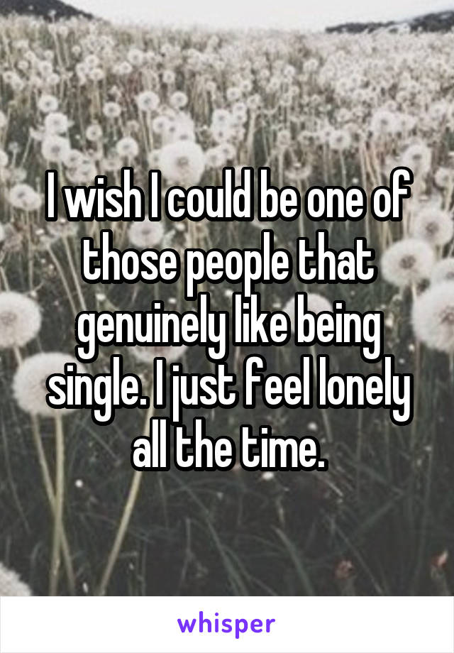 I wish I could be one of those people that genuinely like being single. I just feel lonely all the time.