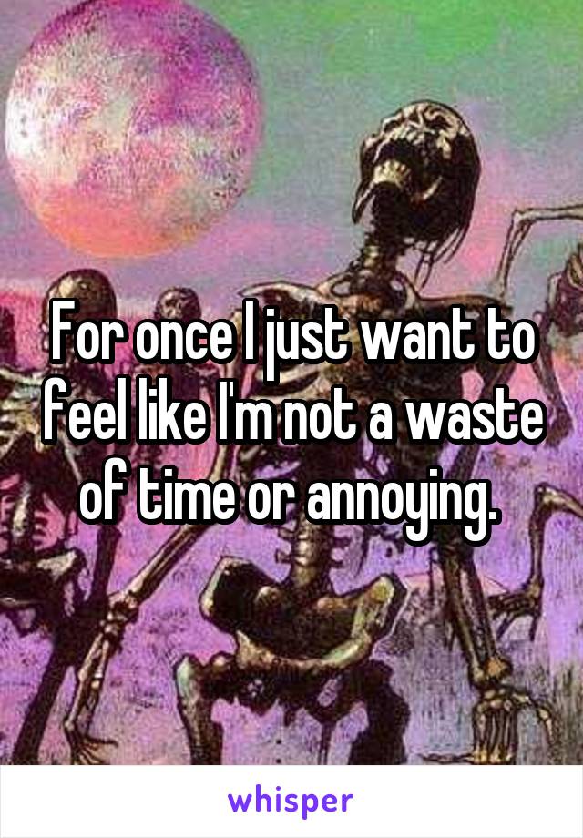 For once I just want to feel like I'm not a waste of time or annoying. 