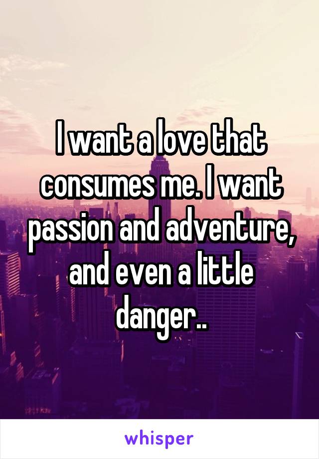 I want a love that consumes me. I want passion and adventure, and even a little danger..