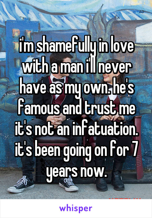 i'm shamefully in love with a man i'll never have as my own. he's famous and trust me it's not an infatuation. it's been going on for 7 years now.