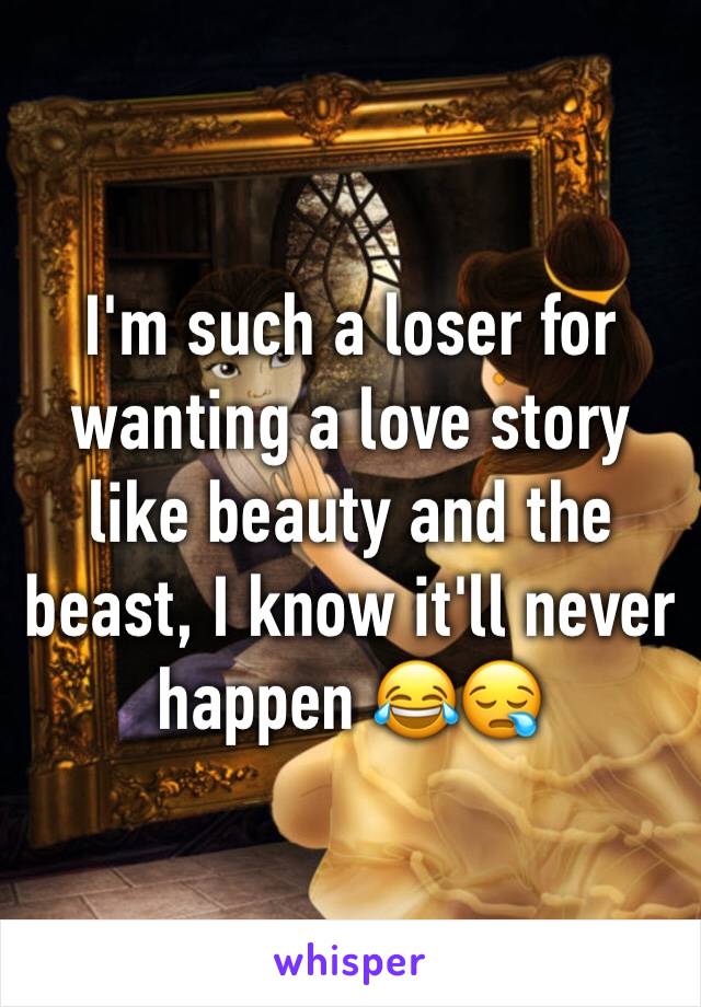 I'm such a loser for wanting a love story like beauty and the beast, I know it'll never happen 😂😪