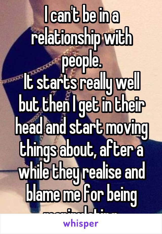 I can't be in a relationship with people.
It starts really well but then I get in their head and start moving things about, after a while they realise and blame me for being manipulating.