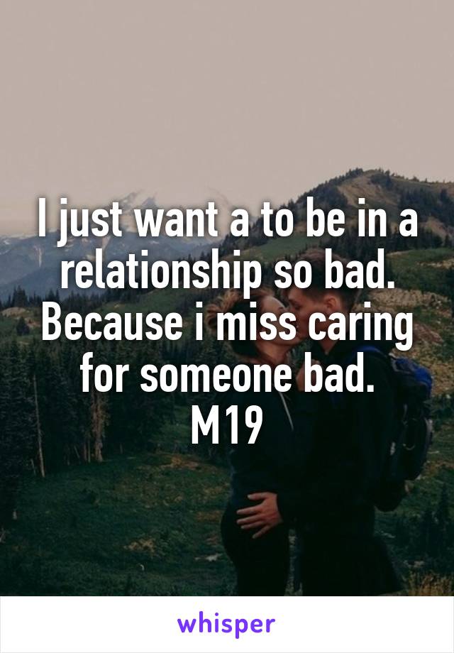 I just want a to be in a relationship so bad. Because i miss caring for someone bad.
M19