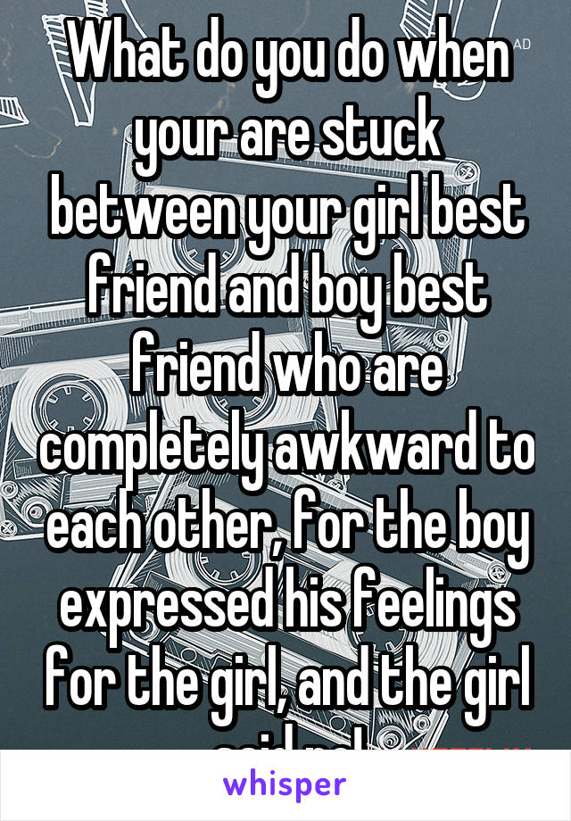 What do you do when your are stuck between your girl best friend and boy best friend who are completely awkward to each other, for the boy expressed his feelings for the girl, and the girl said no!