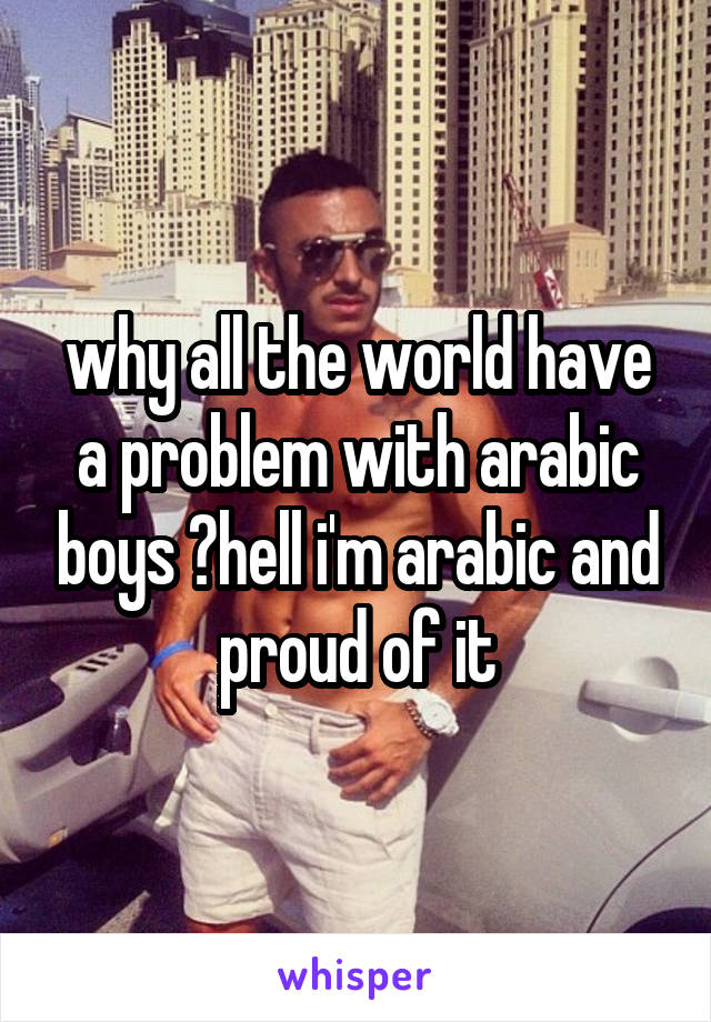 why all the world have a problem with arabic boys ?hell i'm arabic and proud of it