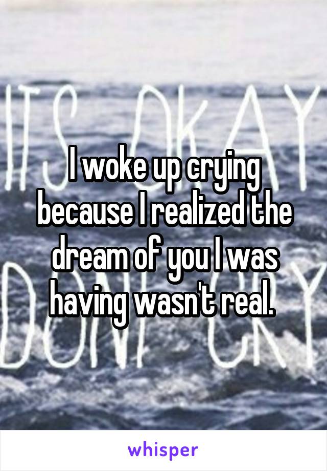 I woke up crying because I realized the dream of you I was having wasn't real. 