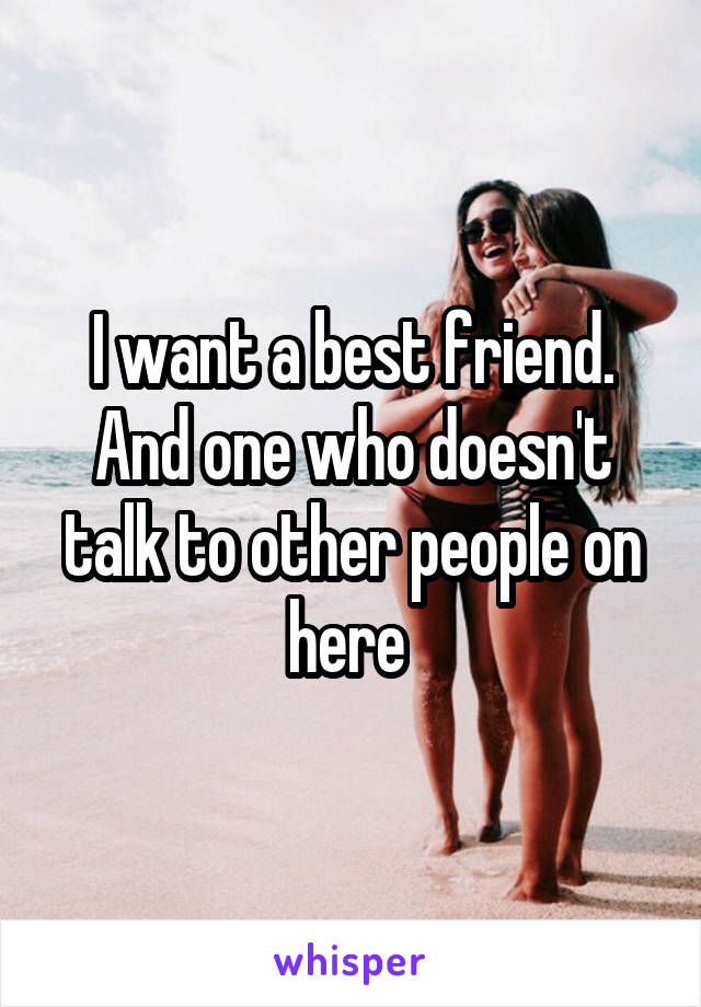 I want a best friend. And one who doesn't talk to other people on here 