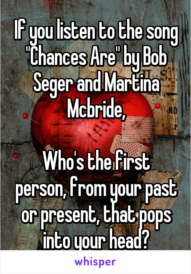 If you listen to the song "Chances Are" by Bob Seger and Martina Mcbride,

Who's the first person, from your past or present, that pops into your head?