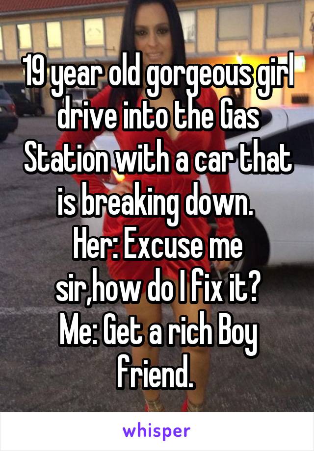 19 year old gorgeous girl drive into the Gas Station with a car that is breaking down. 
Her: Excuse me sir,how do I fix it?
Me: Get a rich Boy friend. 