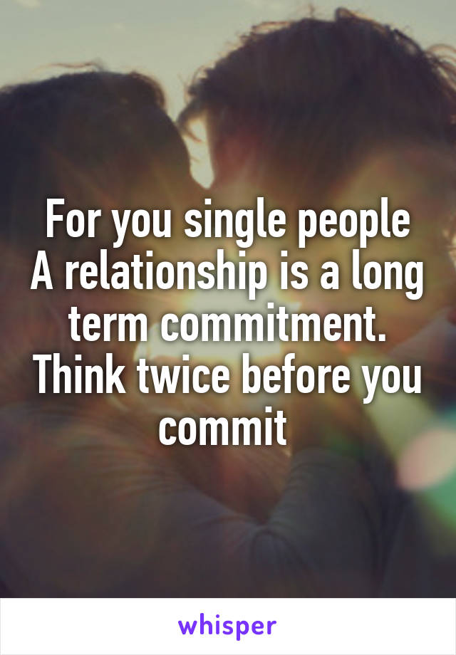 For you single people A relationship is a long term commitment. Think twice before you commit 