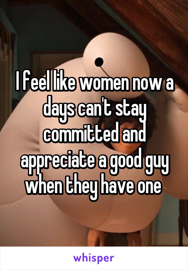 I feel like women now a days can't stay committed and appreciate a good guy when they have one 