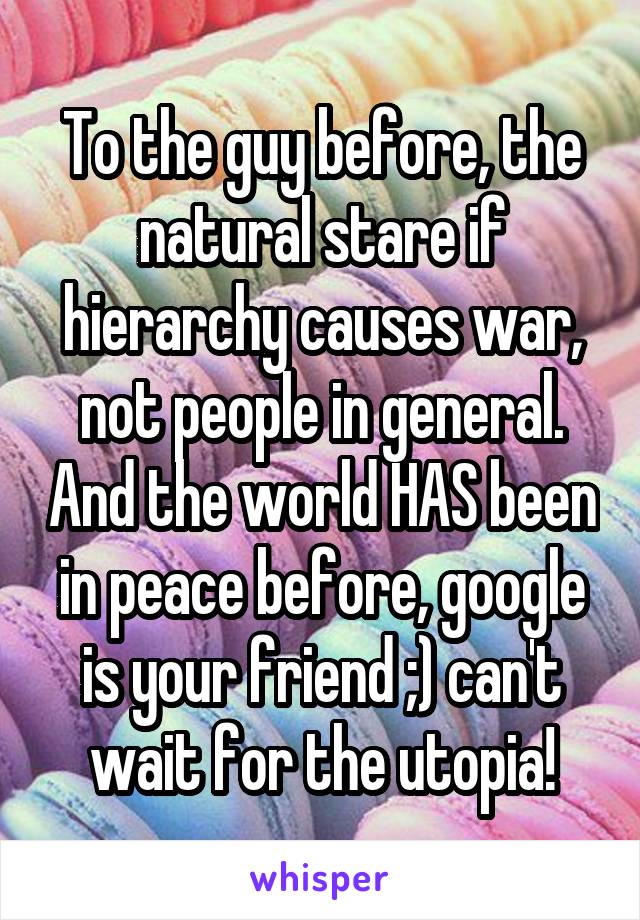 To the guy before, the natural stare if hierarchy causes war, not people in general. And the world HAS been in peace before, google is your friend ;) can't wait for the utopia!