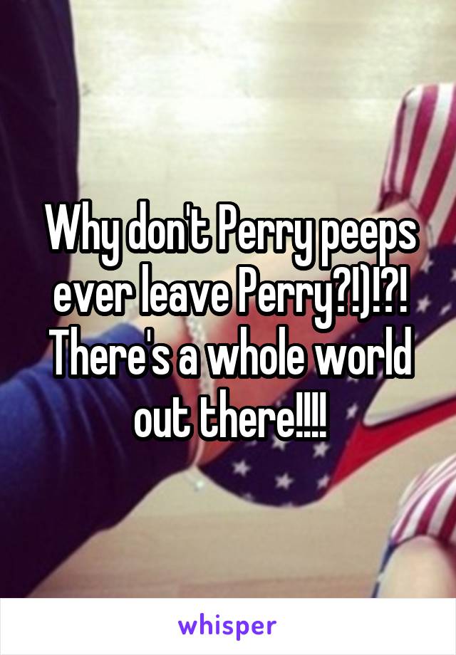 Why don't Perry peeps ever leave Perry?!)!?! There's a whole world out there!!!!