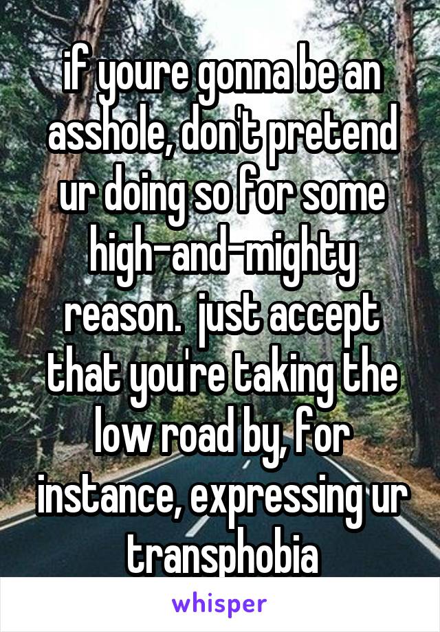 if youre gonna be an asshole, don't pretend ur doing so for some high-and-mighty reason.  just accept that you're taking the low road by, for instance, expressing ur transphobia