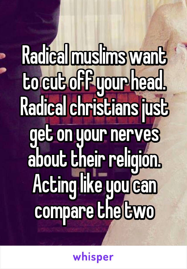 Radical muslims want to cut off your head. Radical christians just get on your nerves about their religion. Acting like you can compare the two