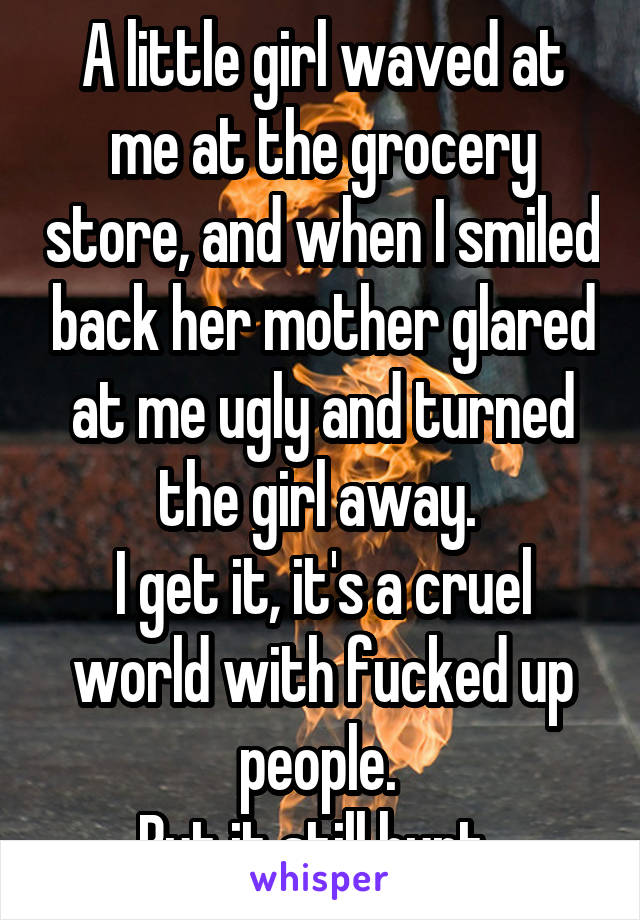 A little girl waved at me at the grocery store, and when I smiled back her mother glared at me ugly and turned the girl away. 
I get it, it's a cruel world with fucked up people. 
But it still hurt. 