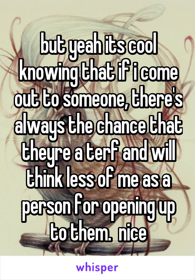 but yeah its cool knowing that if i come out to someone, there's always the chance that theyre a terf and will think less of me as a person for opening up to them.  nice