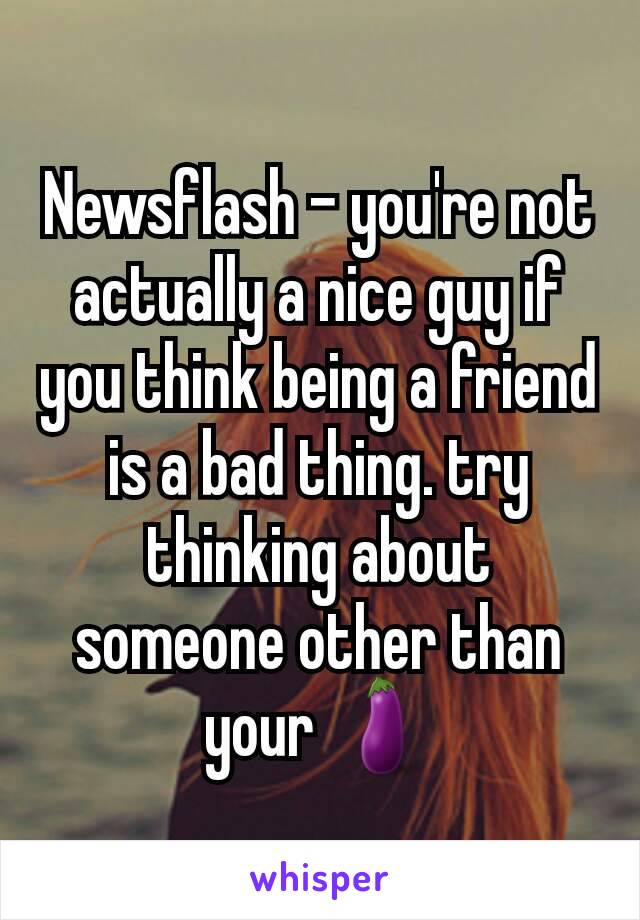 Newsflash - you're not actually a nice guy if you think being a friend is a bad thing. try thinking about someone other than your 🍆