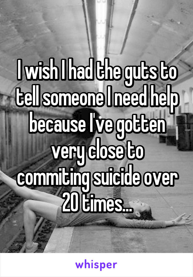 I wish I had the guts to tell someone I need help because I've gotten very close to commiting suicide over 20 times...