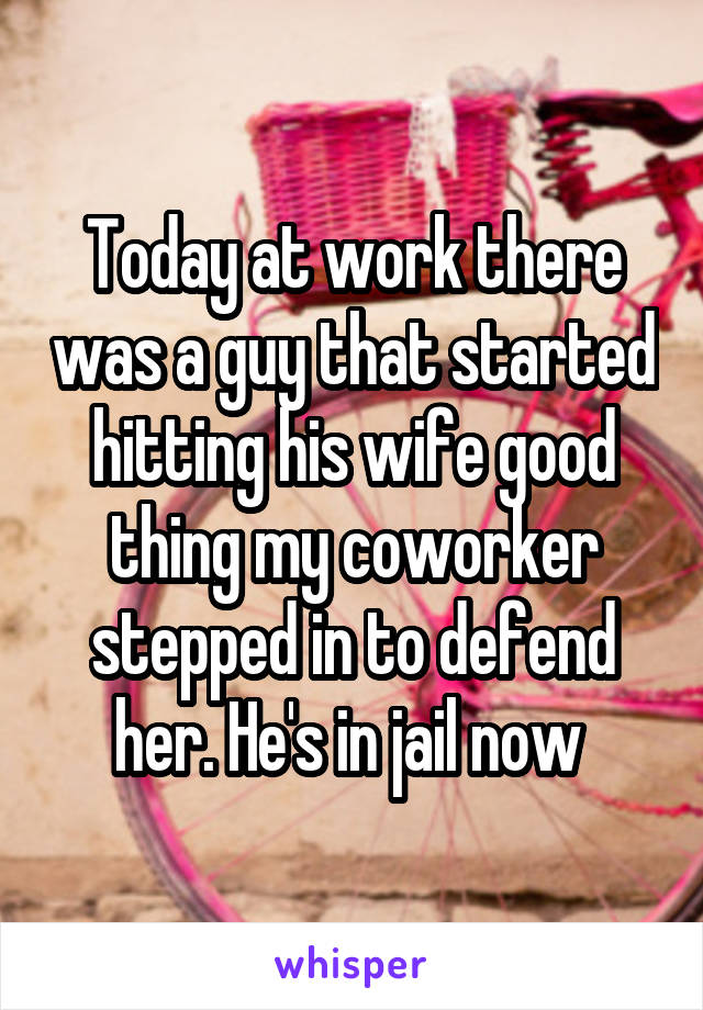 Today at work there was a guy that started hitting his wife good thing my coworker stepped in to defend her. He's in jail now 