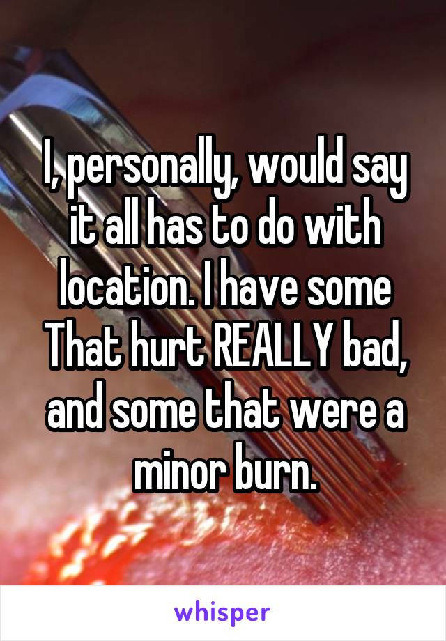 I, personally, would say it all has to do with location. I have some That hurt REALLY bad, and some that were a minor burn.