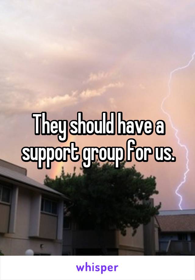 They should have a support group for us.