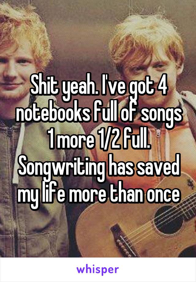 Shit yeah. I've got 4 notebooks full of songs 1 more 1/2 full. Songwriting has saved my life more than once