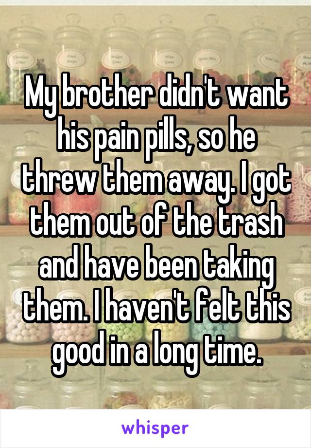 My brother didn't want his pain pills, so he threw them away. I got them out of the trash and have been taking them. I haven't felt this good in a long time.