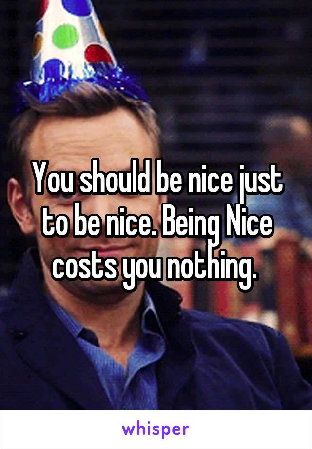 You should be nice just to be nice. Being Nice costs you nothing. 