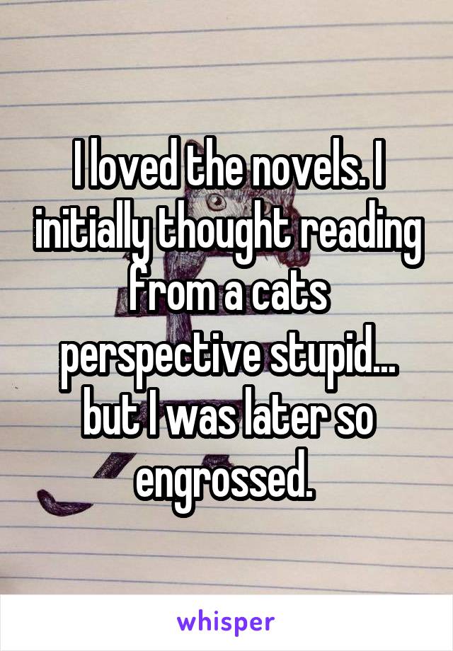 I loved the novels. I initially thought reading from a cats perspective stupid... but I was later so engrossed. 