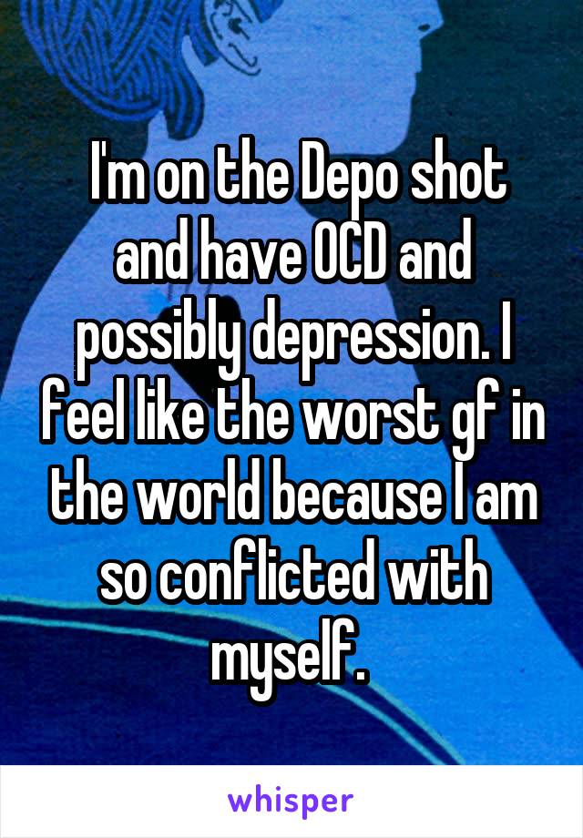  I'm on the Depo shot and have OCD and possibly depression. I feel like the worst gf in the world because I am so conflicted with myself. 