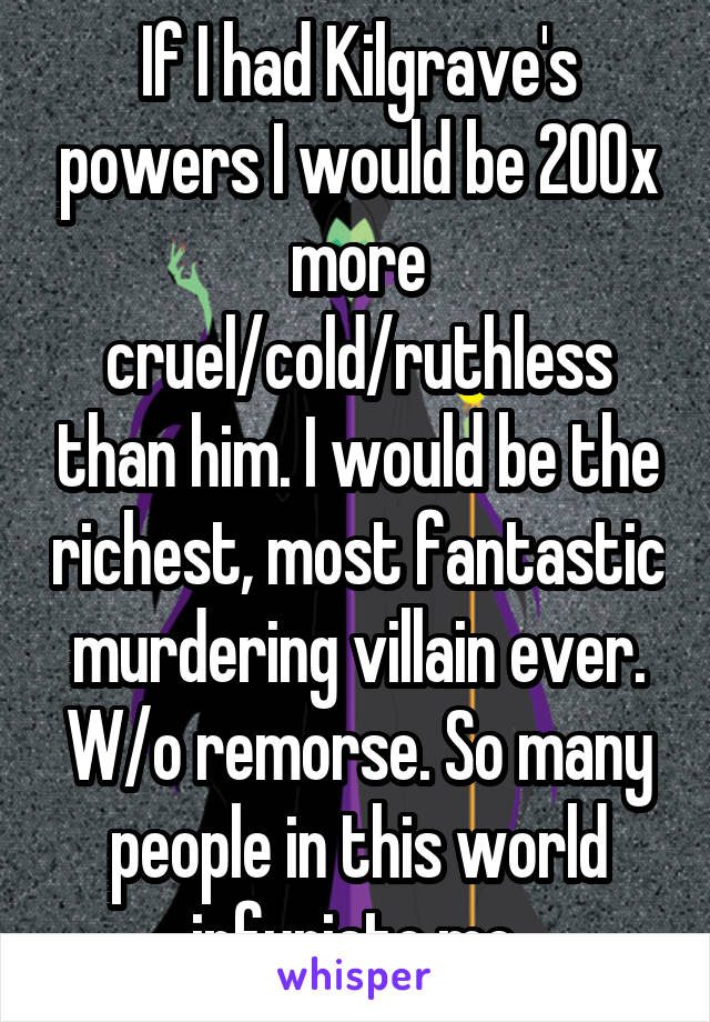 If I had Kilgrave's powers I would be 200x more cruel/cold/ruthless than him. I would be the richest, most fantastic murdering villain ever. W/o remorse. So many people in this world infuriate me.