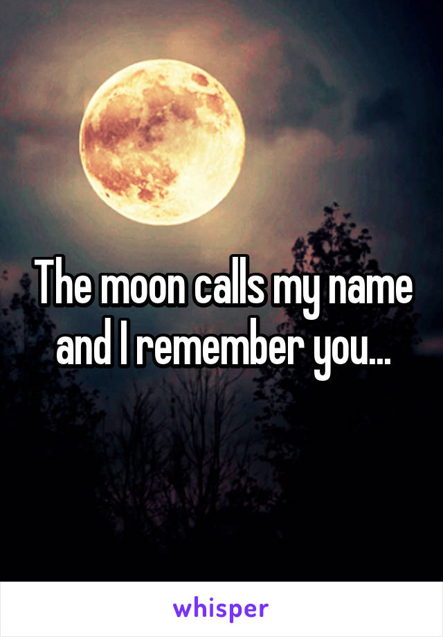 The moon calls my name and I remember you...