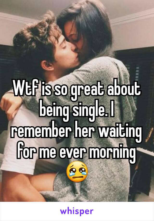 Wtf is so great about being single. I remember her waiting for me ever morning 😢