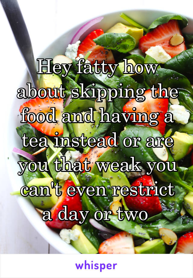 Hey fatty how about skipping the food and having a tea instead or are you that weak you can't even restrict a day or two 