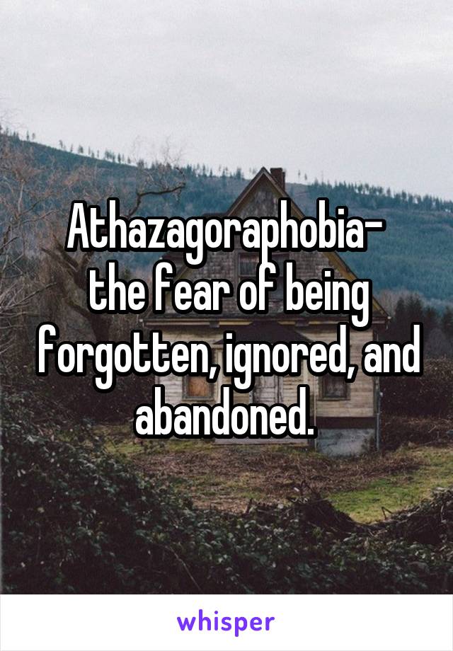 Athazagoraphobia- 
the fear of being forgotten, ignored, and abandoned. 