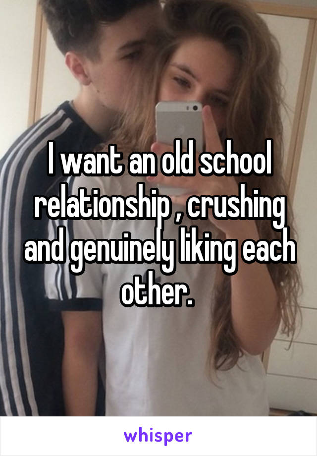 I want an old school relationship , crushing and genuinely liking each other. 