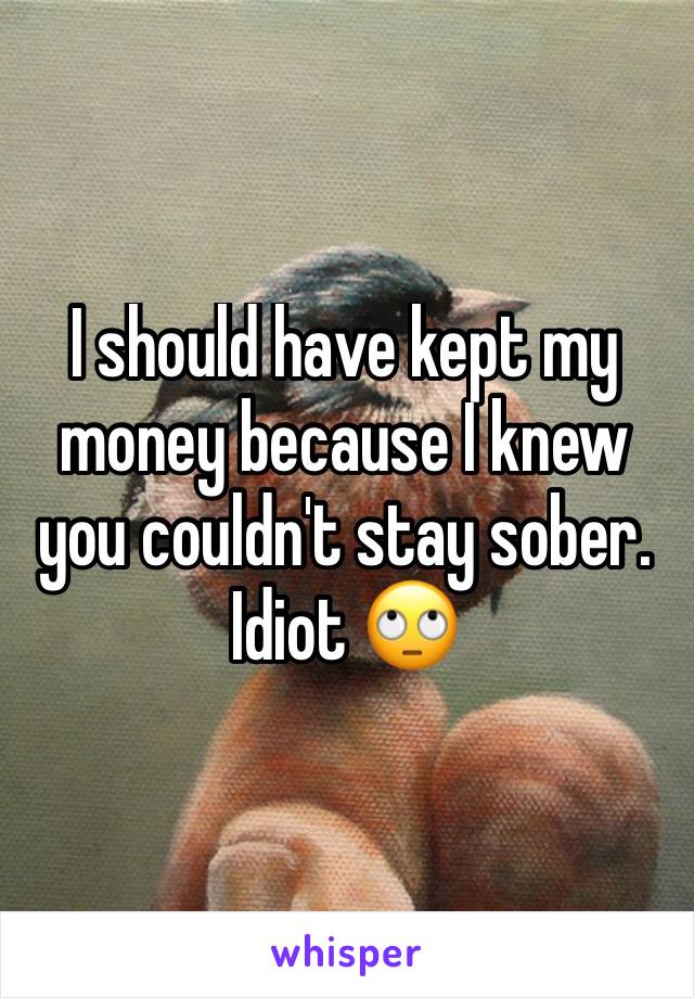 I should have kept my money because I knew you couldn't stay sober. Idiot 🙄