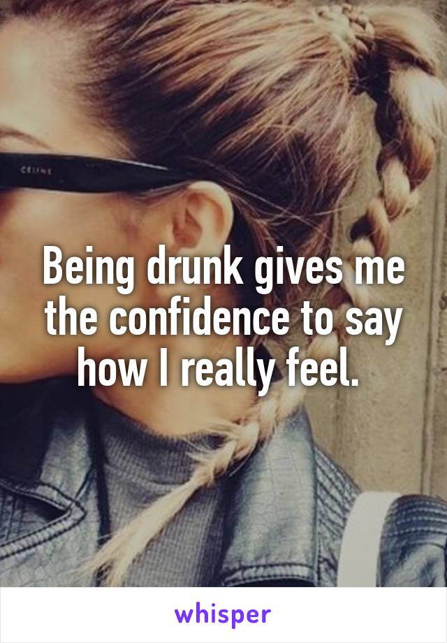 Being drunk gives me the confidence to say how I really feel. 