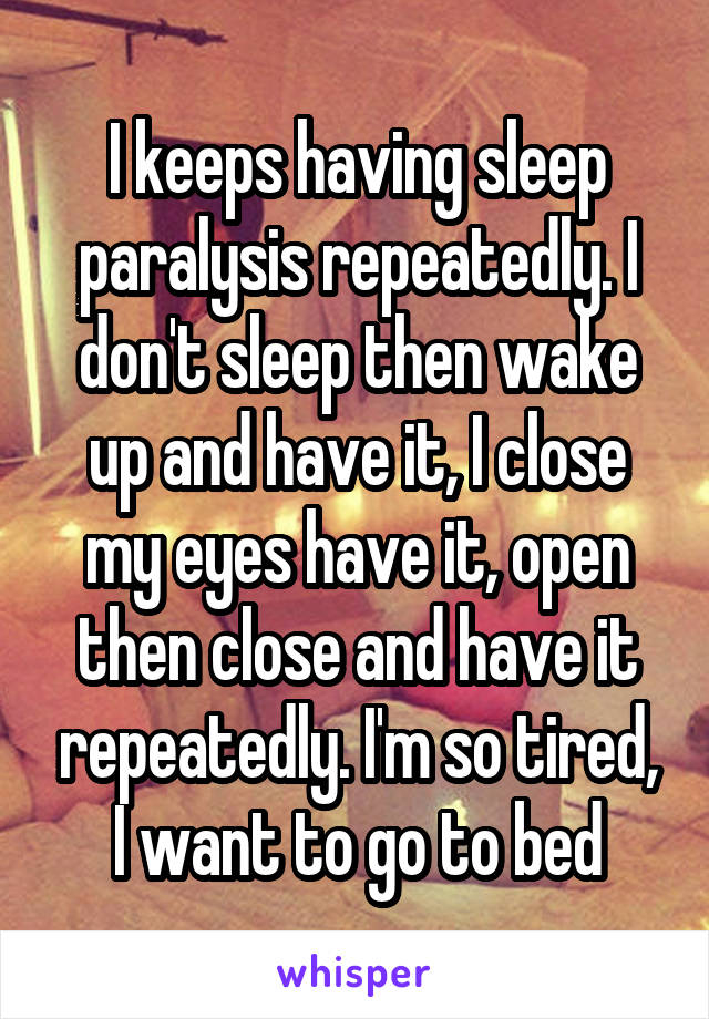 I keeps having sleep paralysis repeatedly. I don't sleep then wake up and have it, I close my eyes have it, open then close and have it repeatedly. I'm so tired, I want to go to bed