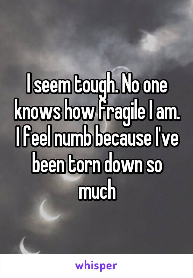 I seem tough. No one knows how fragile I am. I feel numb because I've been torn down so much