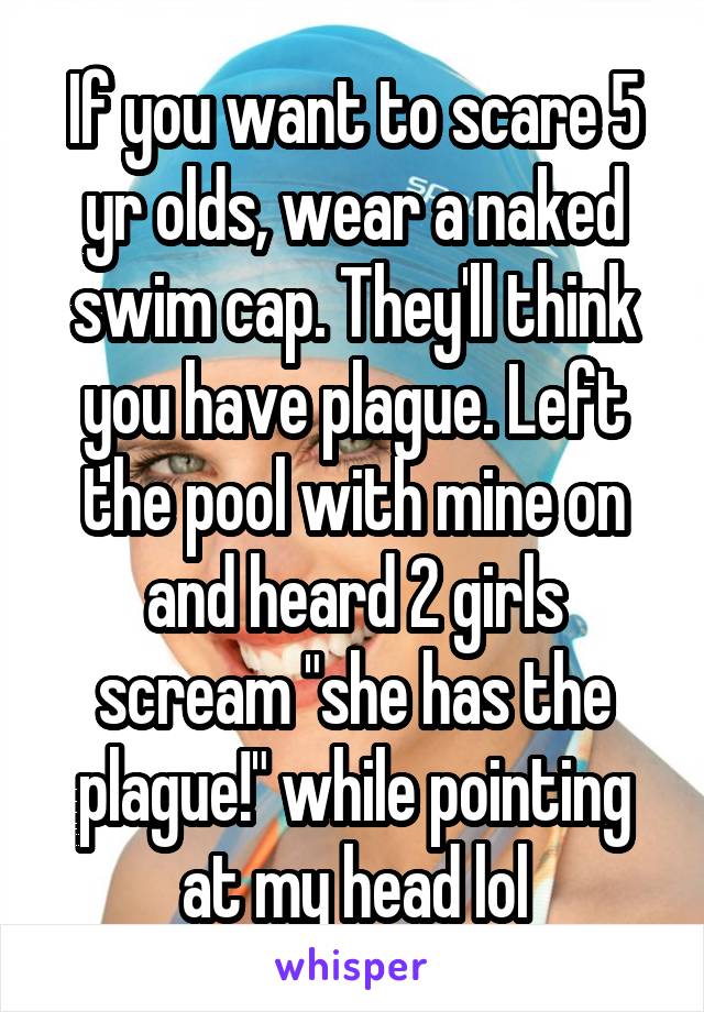 If you want to scare 5 yr olds, wear a naked swim cap. They'll think you have plague. Left the pool with mine on and heard 2 girls scream "she has the plague!" while pointing at my head lol