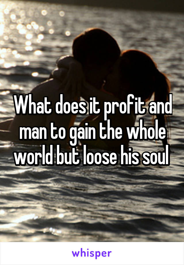 What does it profit and man to gain the whole world but loose his soul 