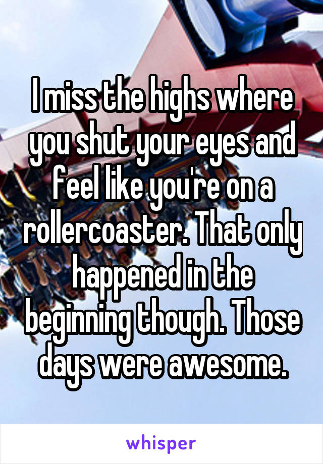 I miss the highs where you shut your eyes and feel like you're on a rollercoaster. That only happened in the beginning though. Those days were awesome.