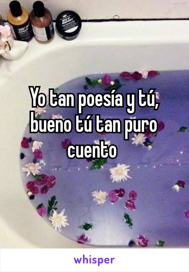 Yo tan poesía y tú, bueno tú tan puro cuento 