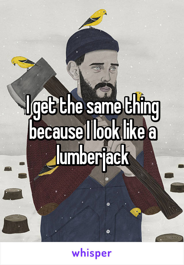 I get the same thing because I look like a lumberjack