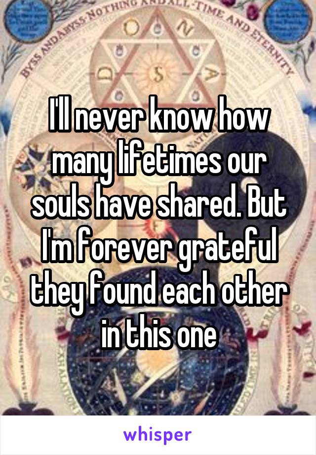 I'll never know how many lifetimes our souls have shared. But I'm forever grateful they found each other in this one