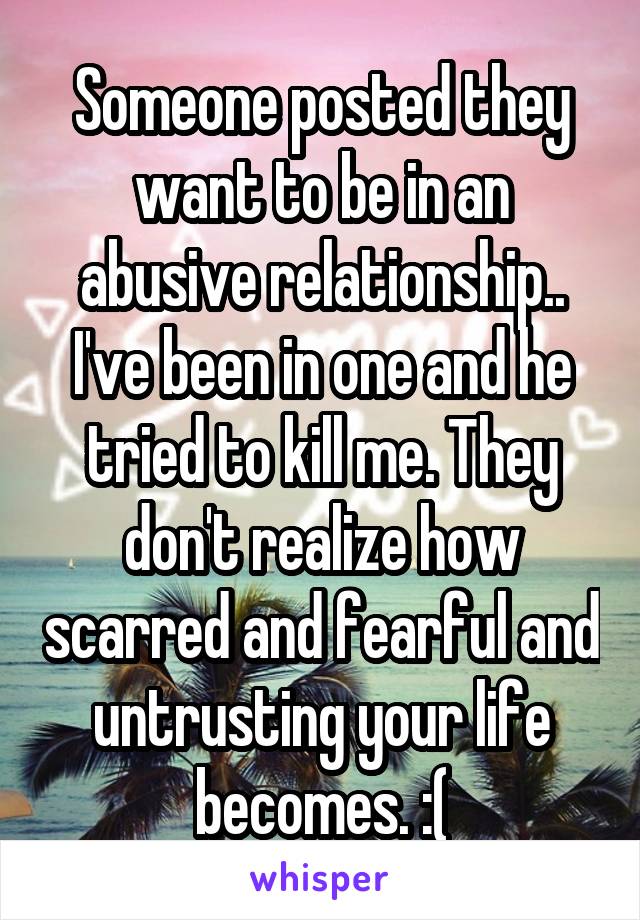 Someone posted they want to be in an abusive relationship.. I've been in one and he tried to kill me. They don't realize how scarred and fearful and untrusting your life becomes. :(