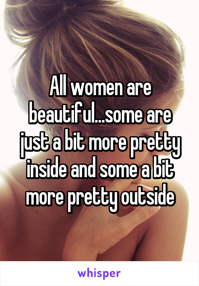 All women are beautiful...some are just a bit more pretty inside and some a bit more pretty outside